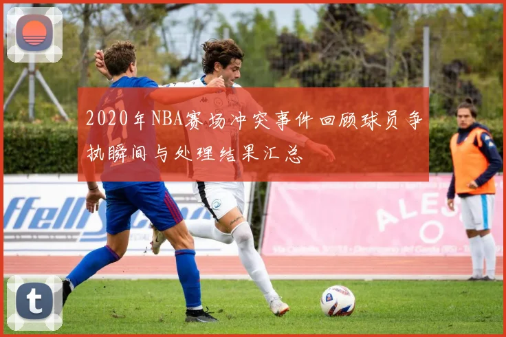 2020年NBA赛场冲突事件回顾球员争执瞬间与处理结果汇总